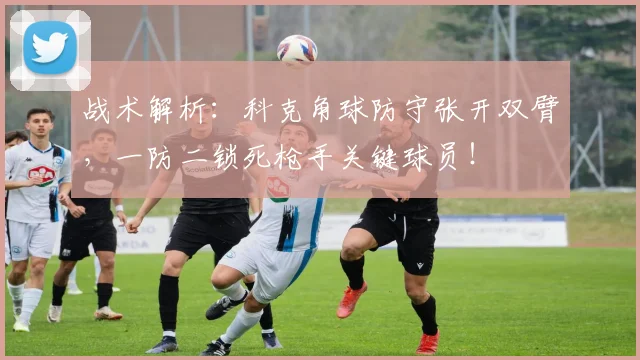 战术解析：科克角球防守张开双臂，一防二锁死枪手关键球员！