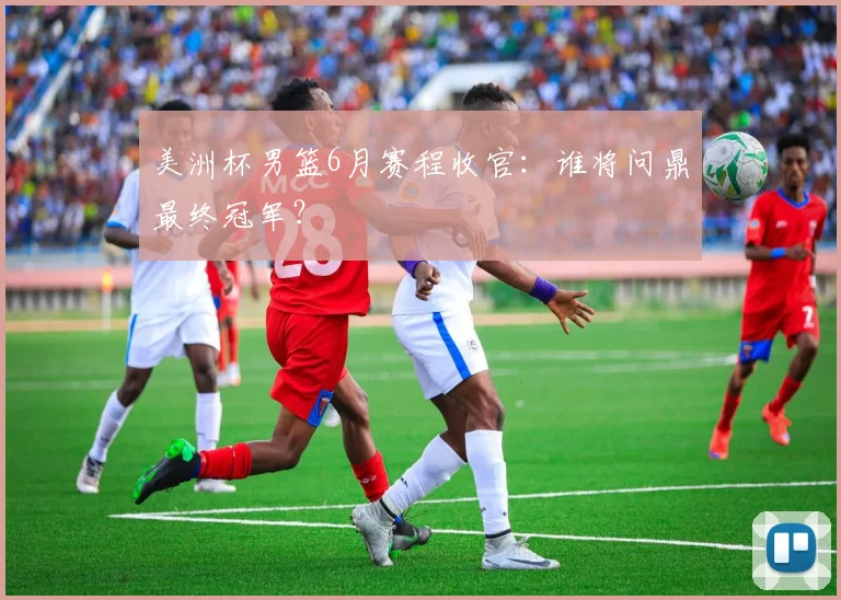 美洲杯男篮6月赛程收官:谁将问鼎最终冠军?