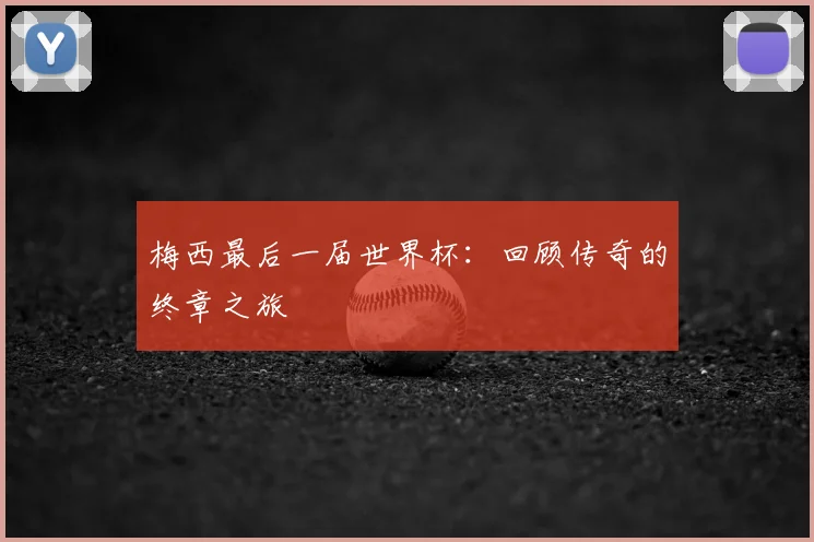 梅西最后一届世界杯：回顾传奇的终章之旅