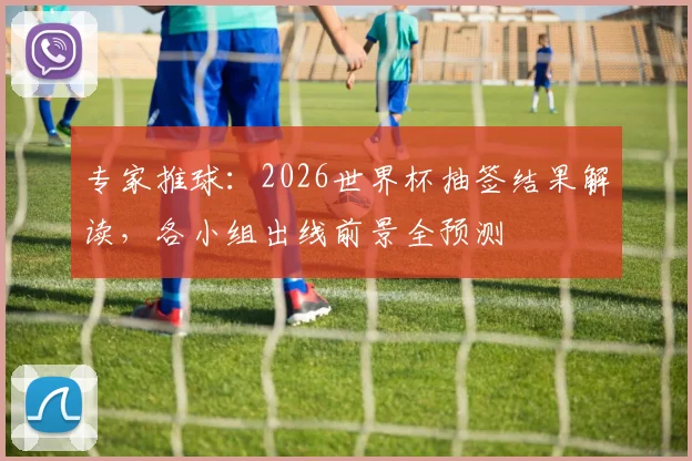 专家推球：2026世界杯抽签结果解读，各小组出线前景全预测