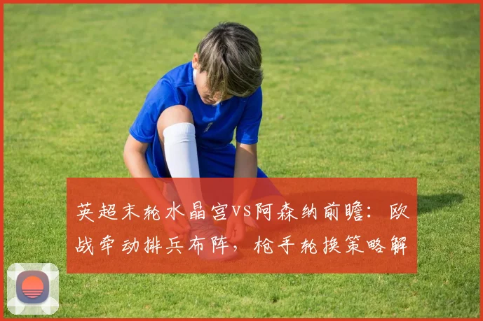英超末轮水晶宫vs阿森纳前瞻：欧战牵动排兵布阵，枪手轮换策略解析