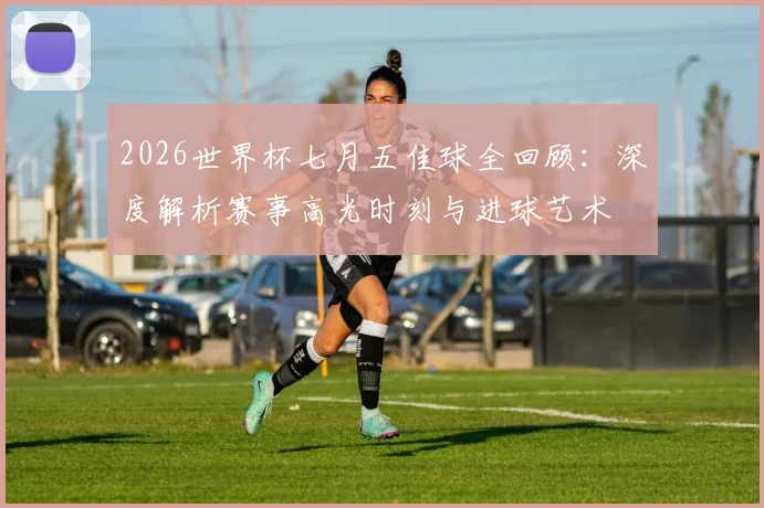 2026世界杯七月五佳球全回顾：深度解析赛事高光时刻与进球艺术