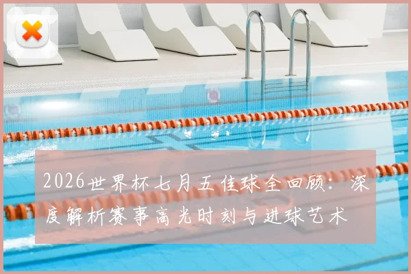2026世界杯七月五佳球全回顾：深度解析赛事高光时刻与进球艺术