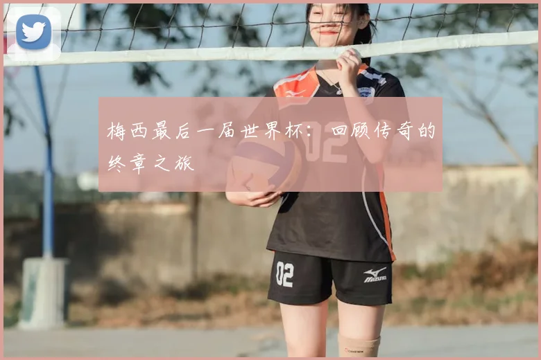 梅西最后一届世界杯：回顾传奇的终章之旅