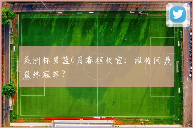 美洲杯男篮6月赛程收官:谁将问鼎最终冠军?