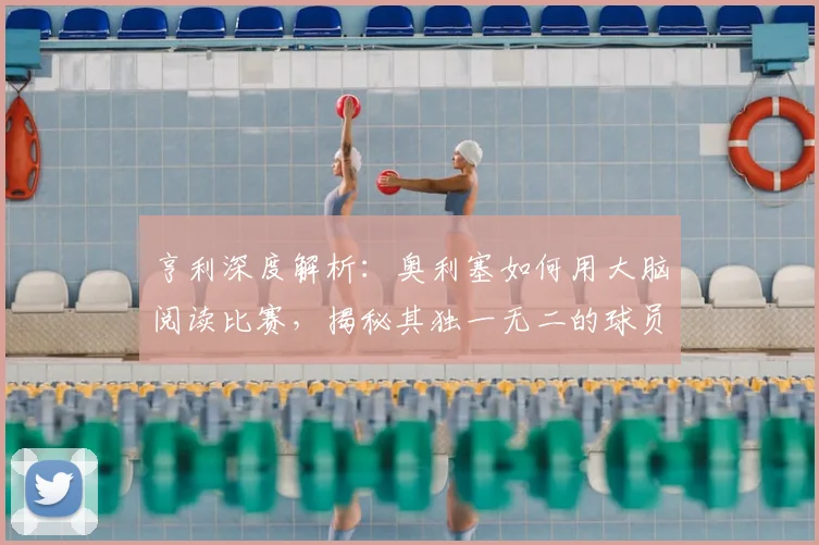 亨利深度解析：奥利塞如何用大脑阅读比赛，揭秘其独一无二的球员特质