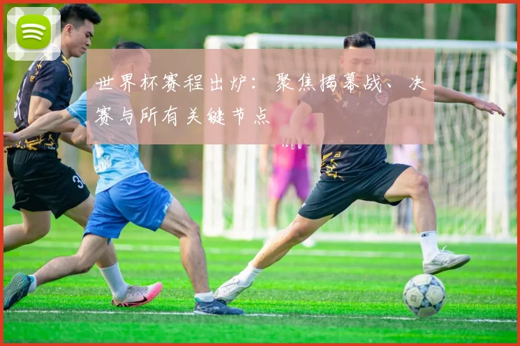 世界杯赛程出炉：聚焦揭幕战、决赛与所有关键节点