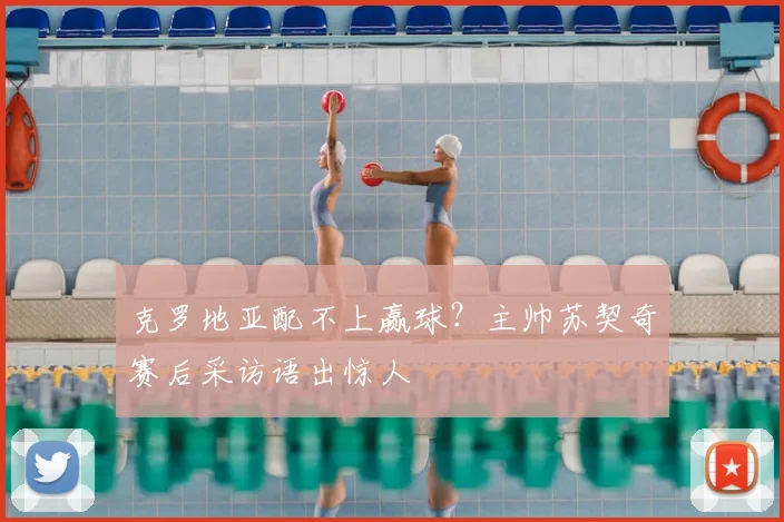 克罗地亚配不上赢球？主帅苏契奇赛后采访语出惊人