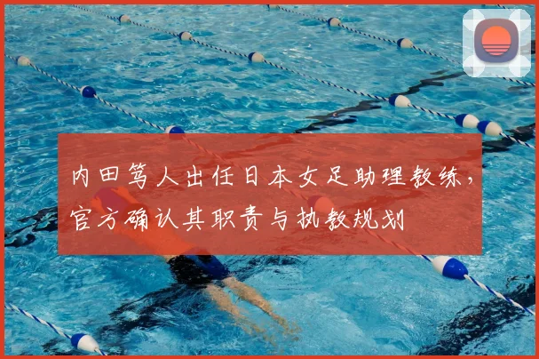 内田笃人出任日本女足助理教练，官方确认其职责与执教规划