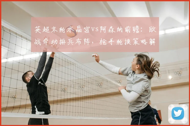 英超末轮水晶宫vs阿森纳前瞻：欧战牵动排兵布阵，枪手轮换策略解析
